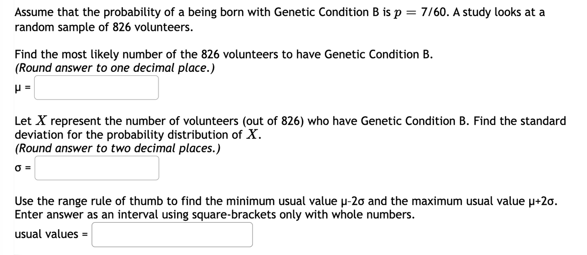 Assume that the probability of a being born with Genetic Condition B is p = 7/60. A study looks at a
random sample of 826 volunteers.
Find the most likely number of the 826 volunteers to have Genetic Condition B.
(Round answer to one decimal place.)
H =
Let X represent the number of volunteers (out of 826) who have Genetic Condition B. Find the standard
deviation for the probability distribution of X.
(Round answer to two ecimal places.)
0 =
Use the range rule of thumb to find the minimum usual value µ-20 and the maximum usual value μ+2o.
Enter answer as an interval using square-brackets only with whole numbers.
usual values =
