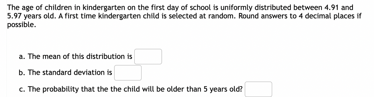 The age of children in kindergarten on the first day of school is uniformly distributed between 4.91 and
5.97 years old. A first time kindergarten child is selected at random. Round answers to 4 decimal places if
possible.
a. The mean of this distribution is
b. The standard deviation is
c. The probability that the the child will be older than 5 years old?