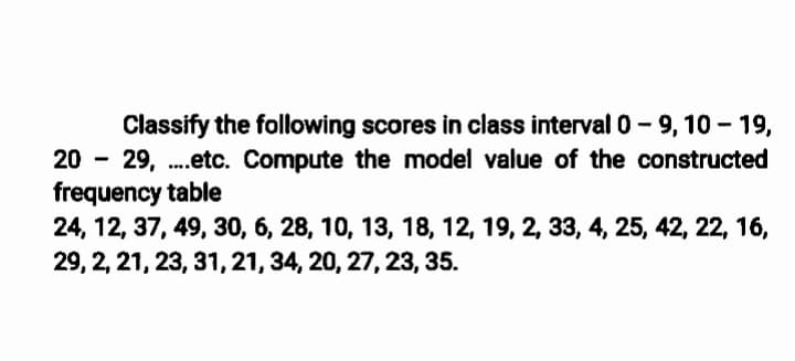 Classify the following scores in class interval 0- 9, 10 - 19,
29, .etc. Compute the model value of the constructed
frequency table
24, 12, 37, 49, 30, 6, 28, 10, 13, 18, 12, 19, 2, 33, 4, 25, 42, 22, 16,
29, 2, 21, 23, 31,21, 34, 20, 27, 23, 35.
20
