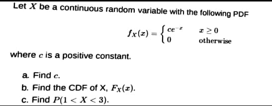 Let X be a continuous random variable with the following PDF
fx(=) = {**
Į ce
z 20
otherwise
where c is a positive constant.
a. Find c.
b. Find the CDF of X, Fx(x).
c. Find P(1 < X < 3).
