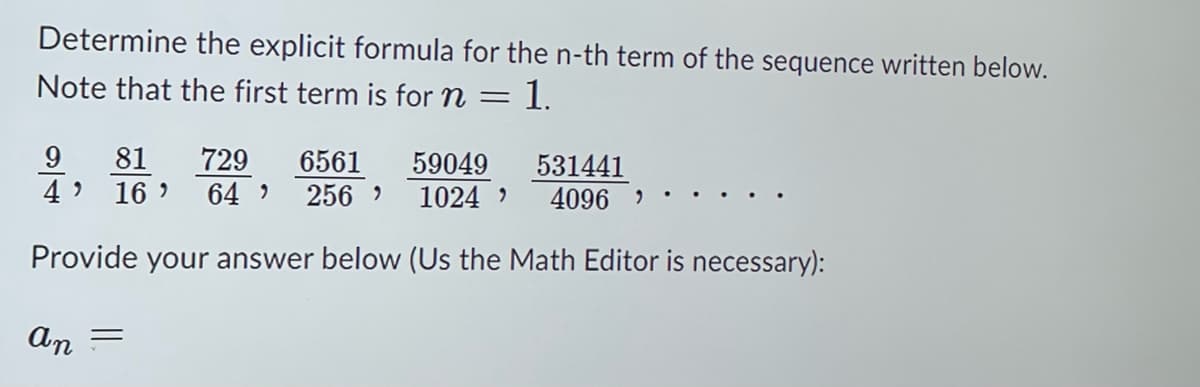Determine the explicit formula for the n-th term of the sequence written below.
Note that the first term is for n = 1.
9 81 729
4' 16 64 256
6561 59049
531441
1024 ' 4096 )
Provide your answer below (Us the Math Editor is necessary):
an =