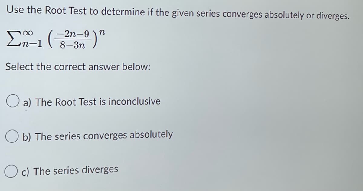 Use the Root Test to determine if the given series converges absolutely or diverges.
- 2n-9)n
8-3n
∞
Σα 1 (
Select the correct answer below:
a) The Root Test is inconclusive
Ob) The series converges absolutely
Oc) The series diverges