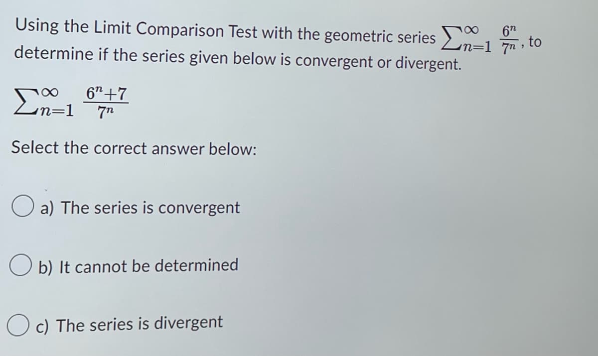 Using the Limit Comparison Test with the geometric series -17, to
62
determine if the series given below is convergent or divergent.
Σn=1
Select the correct answer below:
6+7
7n2
a) The series is convergent
Ob) It cannot be determined
Oc) The series is divergent