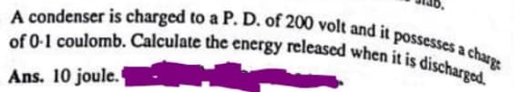 A condenser is charged to a P. D. of 200 volt and it possesses a charge
of 0-1 coulomb. Calculate the energy released when it is discharged.
Ans. 10 joule.
