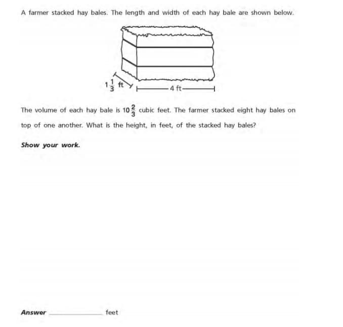 A farmer stacked hay bales. The length and width of each hay bale are shown below.
4 ft-
The volume of each hay bale is 10 cubic feet. The farmer stacked eight hay bales on
top of one another. What is the height, in feet, of the stacked hay bales?
Show your work.
Answer
feet
