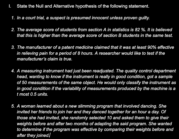 I. State the Nul and Alternative hypothesis of the following statement.
1. In a court trial, a suspect is presumed innocent unless proven guilty.
2. The average score of students from section A in statistics is 82 %. It is believed
that this is higher than the average score of section B students in the same test.
3. The manufacturer of a patent medicine claimed that it was at least 90% effective
in relieving pain for a period of 8 hours. A researcher would like to test if the
manufacturer's claim is true.
4. A measuring instrument had just been readjusted. The quality control department
head, wanting to know if the instrument is really in good condition, got a sample
of 50 measurements of the same object. He would only classify the instrument as
in good condition if the variability of measurements produced by the machine is a
t most 0.5 units.
5. A woman learned about a new slimming program that involved dancing. She
invited her friends to join her and they danced together for an hour a day. Of
those she had invited, she randomly selected 10 and asked them to give their
weights before and after two months of adapting the said program. She wanted
to determine if the program was effective by comparing their weights before and
after they joined.

