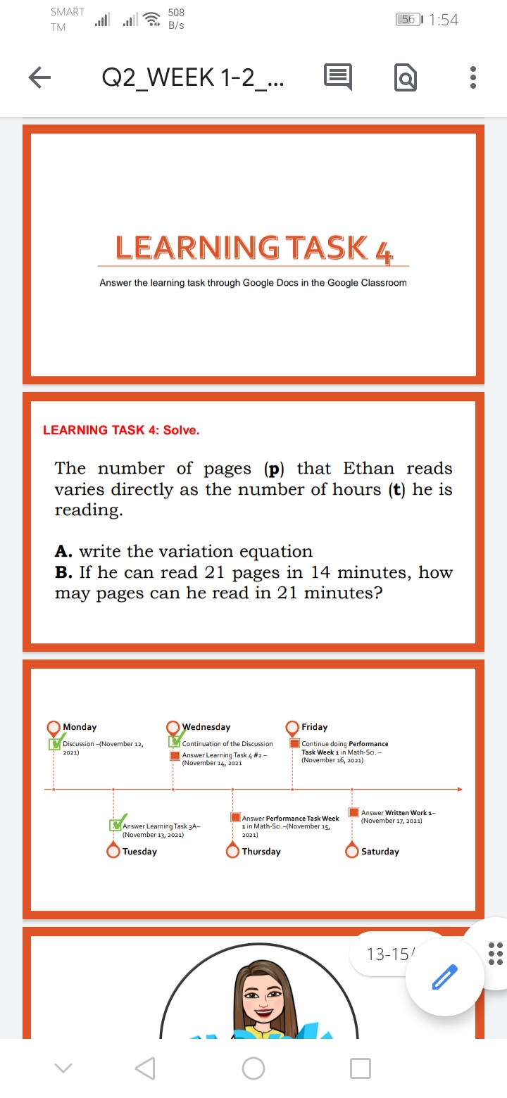 SMART
508
.ll ll
56 1:54
TM
B/s
Q2 WEEK 1-2_...
LEARNING TASK 4
Answer the learning task through Google Docs in the Google Classroom
LEARNING TASK 4: Solve.
The number of pages (p) that Ethan reads
varies directly as the number of hours (t) he is
reading.
A. write the variation equation
B. If he can read 21 pages in 14 minutes, how
may pages can he read in 21 minutes?
Monday
Wednesday
Friday
Discussion -(November 12,
2021)
Continuation of the Discussion
Continue doing Performance
Task Week 1 in Math-Sci. -
(November 16, 2021)
Answer Learning Task 4 #2 -
(November 14, 2021
Answer Written Work 1-
Answer Performance Task Week
1 in Math-Sci.-(November
2021)
(November 17, 2021)
MAnswer Learning Task 3A-
(November 13, 2021)
Tuesday
Thursday
Saturday
13-15/
