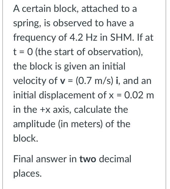 A certain block, attached to a
spring, is observed to have a
frequency of 4.2 Hz in SHM. If at
t = 0 (the start of observation),
the block is given an initial
velocity of v = (0.7 m/s) i, and an
initial displacement of x = 0.02 m
%3D
in the +x axis, calculate the
amplitude (in meters) of the
block.
Final answer in two decimal
places.
