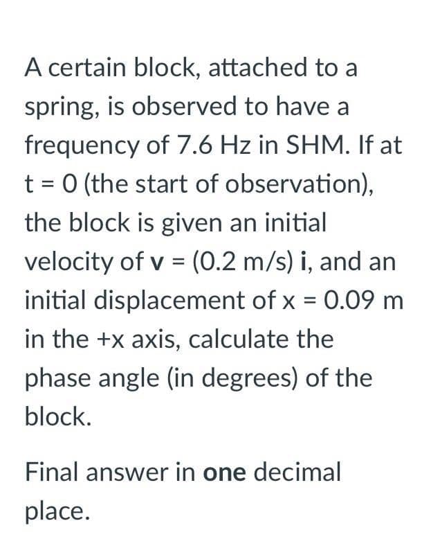 A certain block, attached to a
spring, is observed to have a
frequency of 7.6 Hz in SHM. If at
t = 0 (the start of observation),
the block is given an initial
velocity of v = (0.2 m/s) i, and an
initial displacement of x = 0.09 m
in the +x axis, calculate the
phase angle (in degrees) of the
block.
Final answer in one decimal
place.
