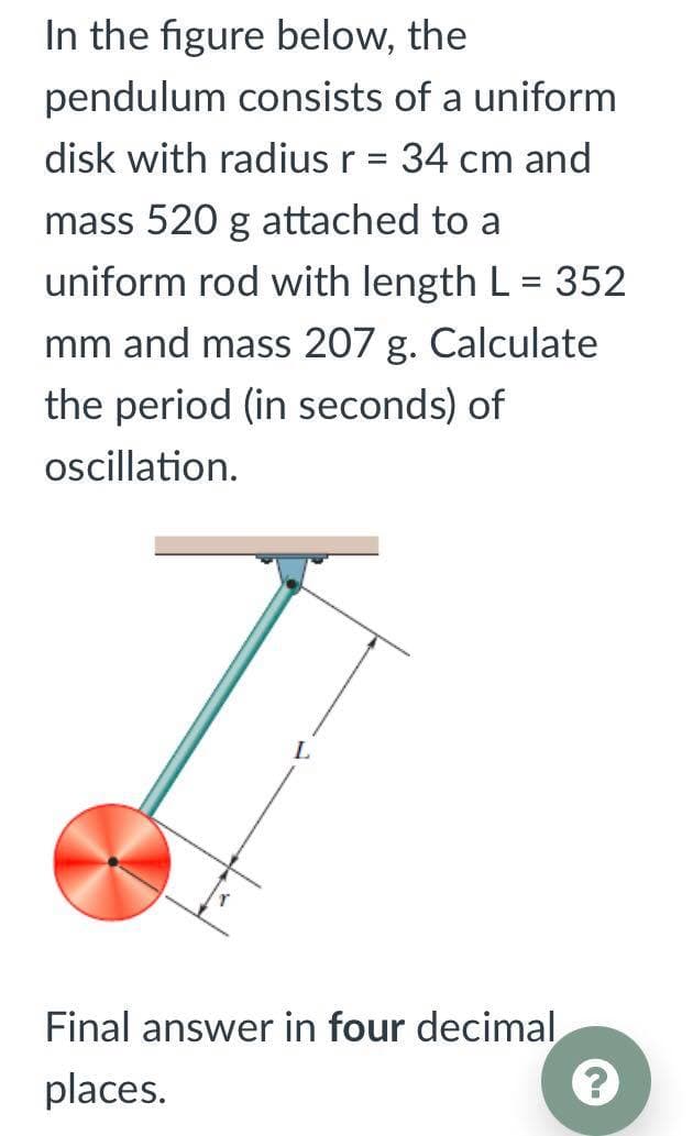 In the figure below, the
pendulum consists of a uniform
disk with radius r = 34 cm and
mass 520 g attached to a
uniform rod with length L = 352
mm and mass 207 g. Calculate
the period (in seconds) of
oscillation.
Final answer in four decimal
places.
