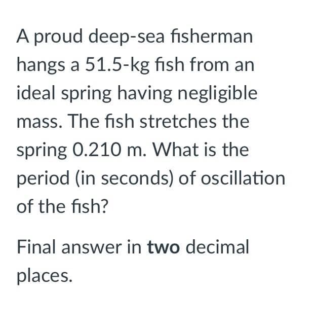 A proud deep-sea fisherman
hangs a 51.5-kg fish from an
ideal spring having negligible
mass. The fish stretches the
spring 0.210 m. What is the
period (in seconds) of oscillation
of the fish?
Final answer in two decimal
places.
