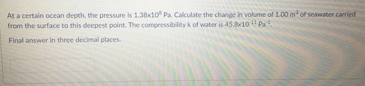 At a certain ocean depth, the pressure is 1.38x10 Pa. Calculate the change in volume of 1.00 m of seawater carried
from the surface to this deepest point. The compressibilityk of water is 45.8x10 11 Pa1.
Final answer in three decimal places.

