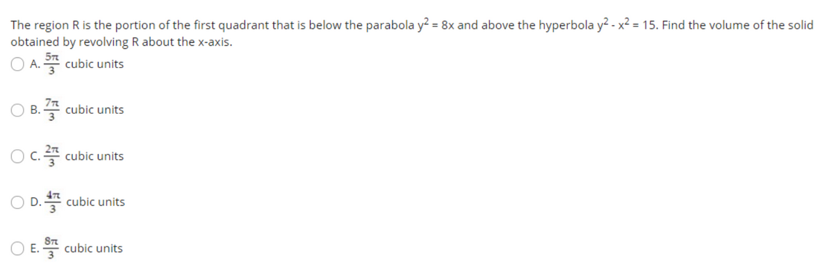 The region R is the portion of the first quadrant that is below the parabola y? = 8x and above the hyperbola y? - x2 = 15. Find the volume of the solid
obtained by revolving R about the x-axis.
O A.
플 cubic units
B. 4 cubic units
O c.4 cubic units
O D. cubic units
ST
O E. * cubic units
