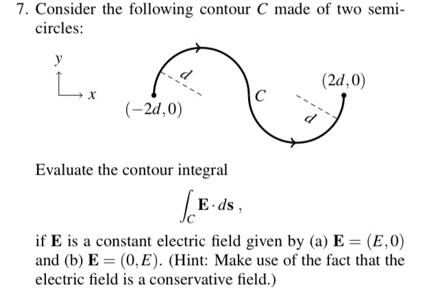 7. Consider the following contour C made of two semi-
circles:
y
Lox
(2d,0)
(-2d,0)
Evaluate the contour integral
E ds,
if E is a constant electric field given by (a) E =
and (b) E = (0, E). (Hint: Make use of the fact that the
electric field is a conservative field.)
