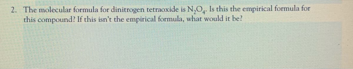2. The molecular formula for dinitrogen tetraoxide is N,O,. Is this the empirical formula for
this compound? If this isn't the empirical formula, what would it be?
