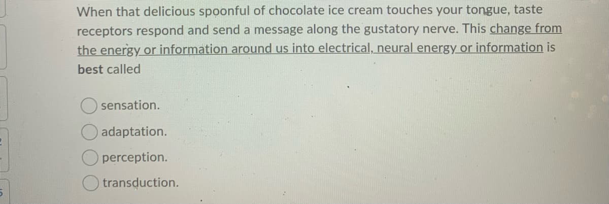 When that delicious spoonful of chocolate ice cream touches your tongue, taste
receptors respond and send a message along the gustatory nerve. This change from
the energy or information around us into electrical, neural energy or information is
best called
sensation.
O adaptation.
perception.
transduction.
