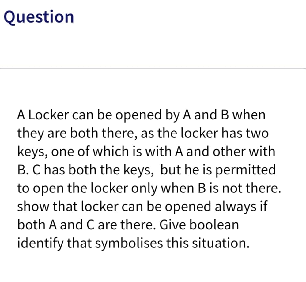 Question
A Locker can be opened by A and B when
they are both there, as the locker has two
keys, one of which is with A and other with
B. C has both the keys, but he is permitted
to open the locker only when B is not there.
show that locker can be opened always if
both A and C are there. Give boolean
identify that symbolises this situation.
