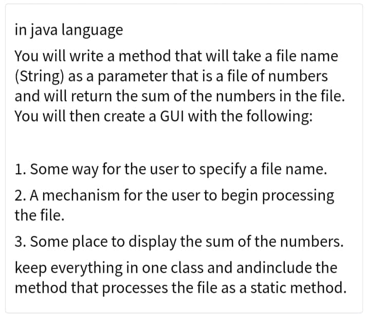 in java language
You will write a method that will take a file name
(String) as a parameter that is a file of numbers
and will return the sum of the numbers in the file.
You will then create a GUI with the following:
1. Some way for the user to specify a file name.
2. A mechanism for the user to begin processing
the file.
3. Some place to display the sum of the numbers.
keep everything in one class and andinclude the
method that processes the file as a static method.
