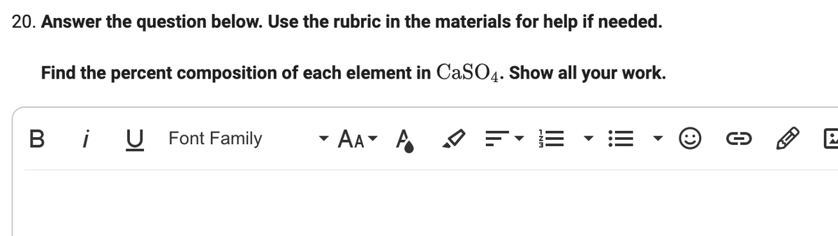 20. Answer the question below. Use the rubric in the materials for help if needed.
Find the percent composition of each element in CaSO4. Show all your work.
В
!
U Font Family
AA A A
