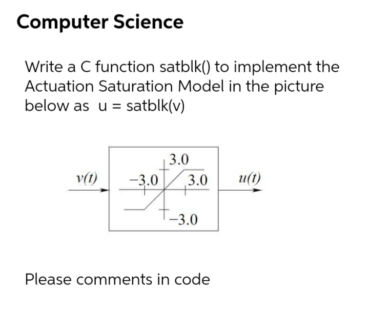 Computer Science
Write a C function satblk() to implement the
Actuation Saturation Model in the picture
below as u = satblk(v)
3.0
v(t)
-3.0
3.0
u(t)
-3.0
Please comments in code
