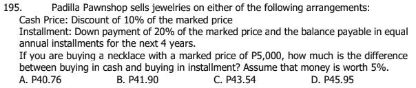 Padilla Pawnshop sells jewelries on either of the following arrangements:
Cash Price: Discount of 10% of the marked price
Installment: Down payment of 20% of the marked price and the balance payable in equal
annual installments for the next 4 years.
If you are buying a necklace with a marked price of P5,000, how much is the difference
between buying in cash and buying in installment? Assume that money is worth 5%.
A. P40.76
195.
В. Р41.90
С. Р43.54
D. P45.95
