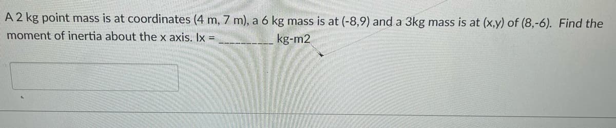 A 2 kg point mass is at coordinates (4 m, 7 m), a 6 kg mass is at (-8,9) and a 3kg mass is at (x,y) of (8,-6). Find the
moment of inertia about the x axis. Ix =
kg-m2
