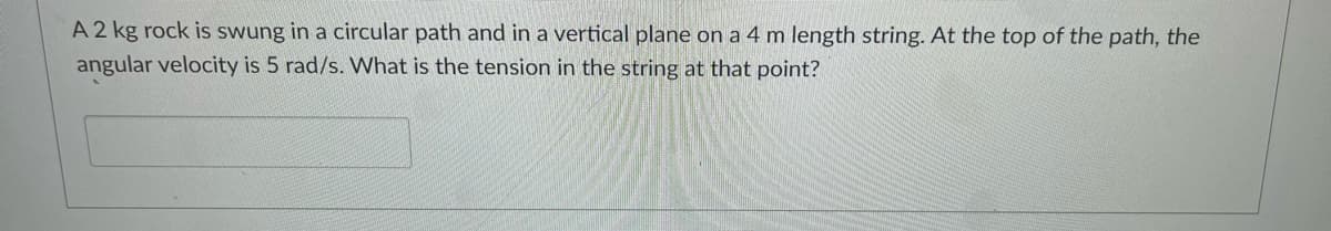 A 2 kg rock is swung in a circular path and in a vertical plane on a 4 m length string. At the top of the path, the
angular velocity is 5 rad/s. What is the tension in the string at that point?
