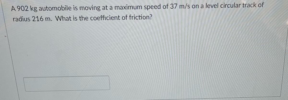 A 902 kg automobile is moving at a maximum speed of 37 m/s on a level circular track of
radius 216 m. What is the coefficient of friction?
