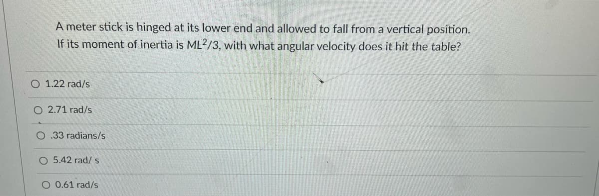 A meter stick is hinged at its lower end and allowed to fall from a vertical position.
If its moment of inertia is ML²/3, with what angular velocity does it hit the table?
O 1.22 rad/s
O 2.71 rad/s
.33 radians/s
O 5.42 rad/ s
O 0.61 rad/s
