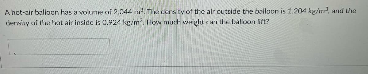 A hot-air balloon has a volume of 2,044 m2. The density of the air outside the balloon is 1.204 kg/m3, and the
density of the hot air inside is 0.924 kg/m'. How much weight can the balloon lift?
