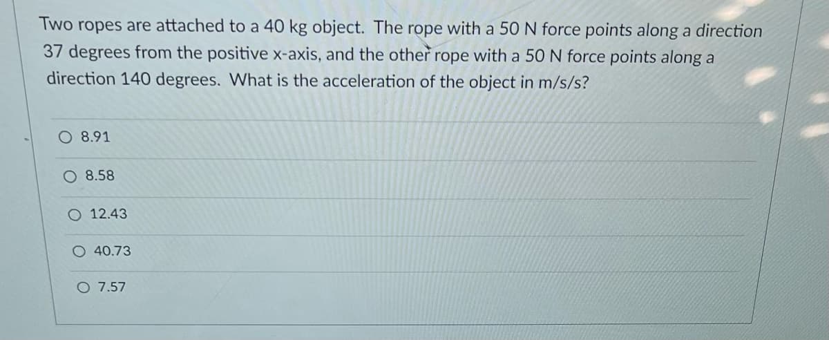 Two ropes are attached to a 40 kg object. The rope with a 50 N force points along a direction
37 degrees from the positive x-axis, and the other rope with a 50 N force points along a
direction 140 degrees. What is the acceleration of the object in m/s/s?
O 8.91
O 8.58
O 12.43
O 40.73
O 7.57
