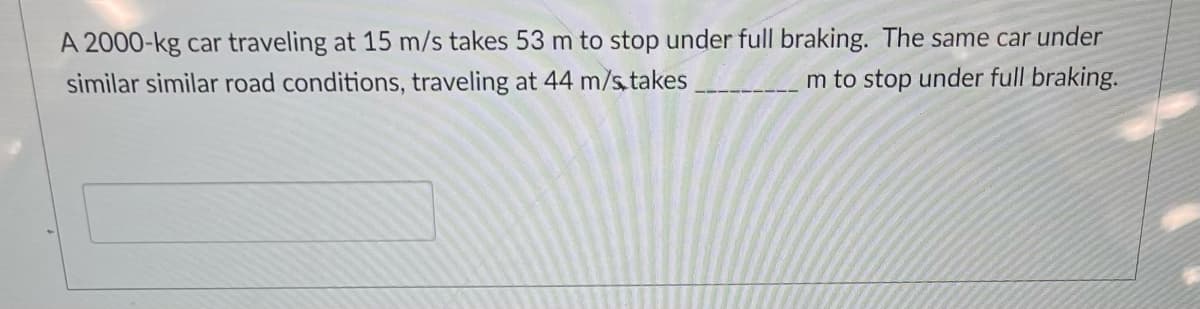 A 2000-kg car traveling at 15 m/s takes 53 m to stop under full braking. The same car under
m to stop under full braking.
similar similar road conditions, traveling at 44 m/s takes
