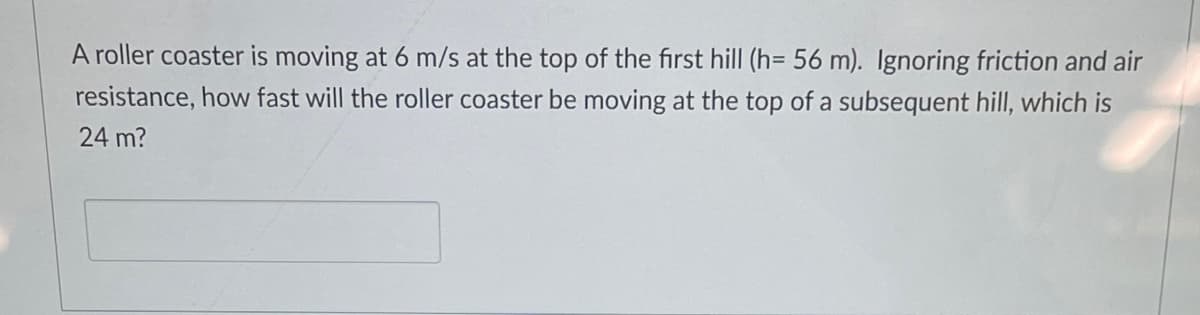 A roller coaster is moving at 6 m/s at the top of the first hill (h= 56 m). Ignoring friction and air
resistance, how fast will the roller coaster be moving at the top of a subsequent hill, which is
24 m?
