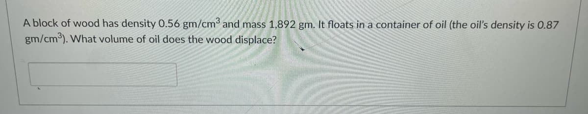 A block of wood has density 0.56 gm/cm³ and mass 1,892 gm. It floats in a container of oil (the oil's density is 0.87
gm/cm3). What volume of oil does the wood displace?
