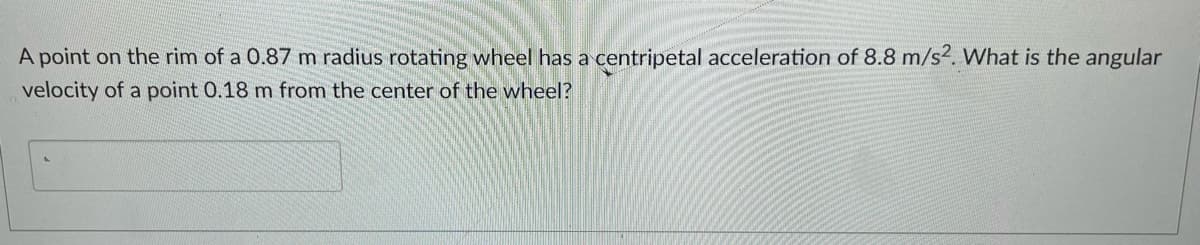 A point on the rim of a 0.87 m radius rotating wheel has a centripetal acceleration of 8.8 m/s2. What is the angular
velocity of a point 0.18 m from the center of the wheel?
