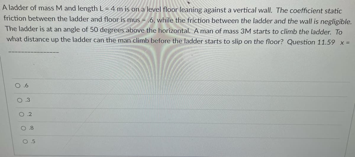 A ladder of mass M and length L = 4 m is on a level floor leaning against a vertical wall. The coefficient static
friction between the ladder and floor is mus = .6, while the friction between the ladder and the wall is negligible.
The ladder is at an angle of 50 degrees above the horizontal. A man of mass 3M starts to climb the ladder. To
what distance up the ladder can the man climb before the ladder starts to slip on the floor? Question 11.59 x =
O.3
.2
O.8
