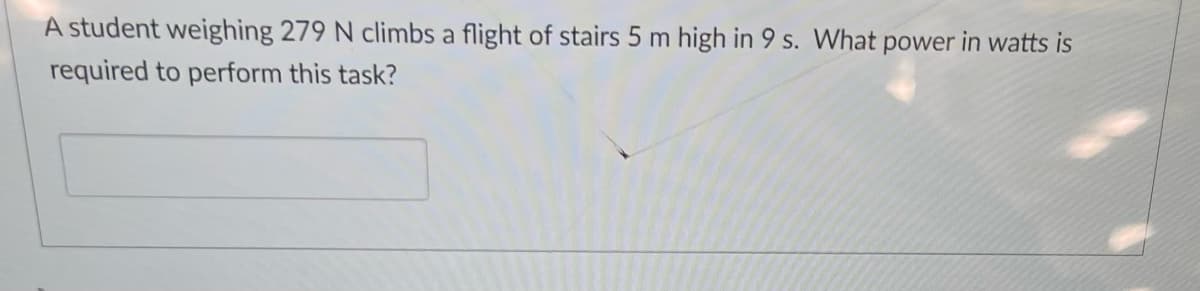 A student weighing 279 N climbs a flight of stairs 5 m high in 9 s. What power in watts is
required to perform this task?
