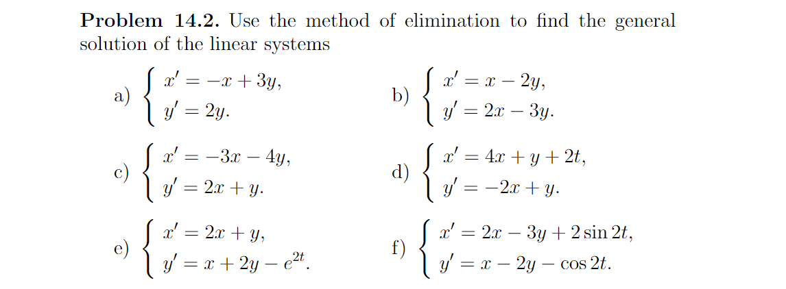 Problem 14.2. Use the method of elimination to find the general
solution of the linear systems
= -x + 3y,
= x – 2y,
a)
y = 2y.
b)
2.т — Зу.
x'
c)
y' = 2x + y.
— — Зх — 4)у,
4х + у + 2t,
d)
–2x + y.
= -
x' = 2x + y,
e)
y' = x + 2y – e²4.
|а— 2л — Зу + 2sin 2t,
f)
y' = x – 2y – cos 2t.
