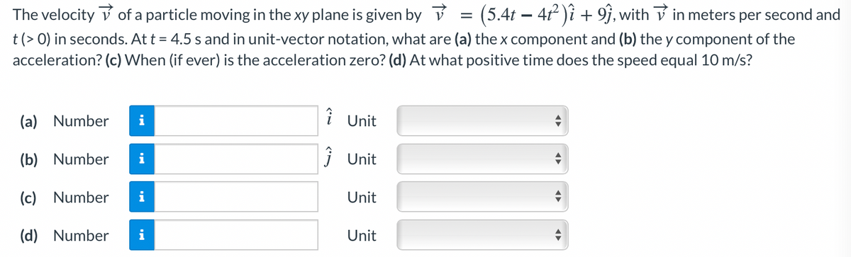 (5.4t – 41 )î + 9j, with V in meters per second and
t(> 0) in seconds. At t = 4.5 s and in unit-vector notation, what are (a) the x component and (b) the y component of the
acceleration? (c) When (if ever) is the acceleration zero? (d) At what positive time does the speed equal 10 m/s?
The velocity v of a particle moving in the xy plane is given by v
=
(a) Number
i
î Unit
(b) Number
i Unit
(c) Number
i
Unit
(d) Number
i
Unit
