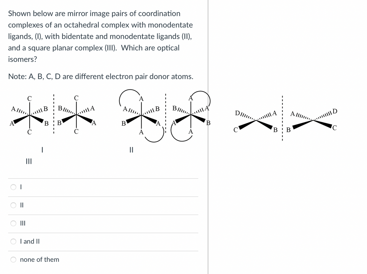 Shown below are mirror image pairs of coordination
complexes of an octahedral complex with monodentate
ligands, (1), with bidentate and monodentate ligands (II),
and a square planar complex (II. Which are optical
isomers?
Note: A, B, C, D are different electron pair donor atoms.
A
All,
Blll.
A lI.
В
II
II
II
II
I and II
none of them
