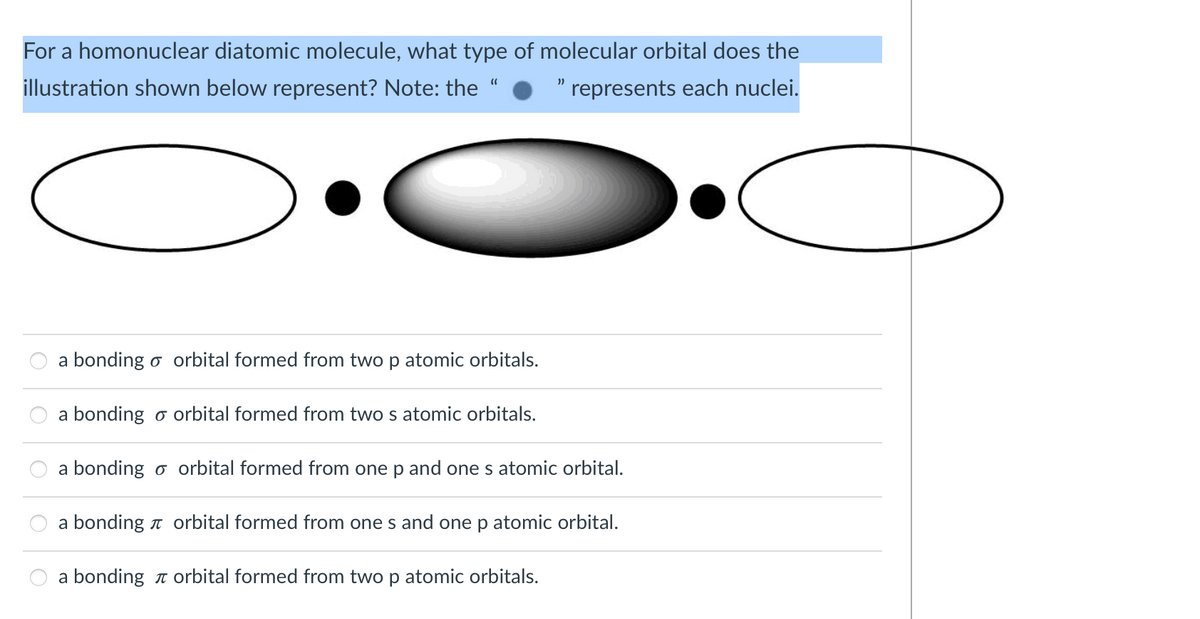 For a homonuclear diatomic molecule, what type of molecular orbital does the
illustration shown below represent? Note: the
represents each nuclei.
a bonding o orbital formed from two p atomic orbitals.
a bonding o orbital formed from two s atomic orbitals.
a bonding o orbital formed from one p and one s atomic orbital.
a bonding n orbital formed from one s and one p atomic orbital.
a bonding n orbital formed from two p atomic orbitals.
