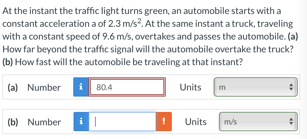 At the instant the traffic light turns green, an automobile starts with a
constant acceleration a of 2.3 m/s2. At the same instant a truck, traveling
with a constant speed of 9.6 m/s, overtakes and passes the automobile. (a)
How far beyond the traffic signal will the automobile overtake the truck?
(b) How fast will the automobile be traveling at that instant?
(a) Number
i
80.4
Units
(b) Number
Units
m/s
