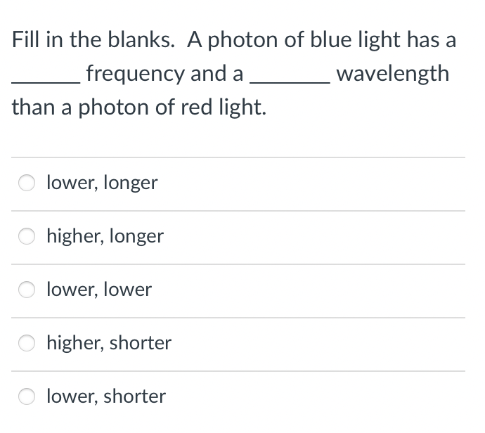 Fill in the blanks. A photon of blue light has a
frequency and a
wavelength
than a photon of red light.
lower, longer
higher, longer
lower, lower
higher, shorter
lower, shorter
