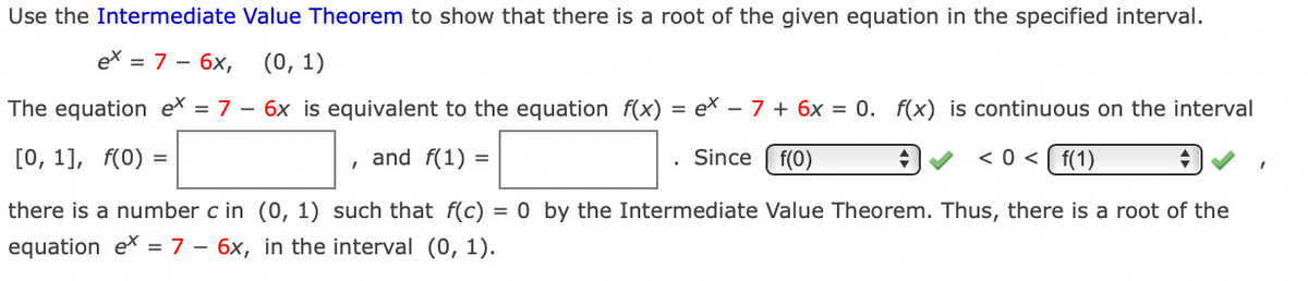 Use the Intermediate Value Theorem to show that there is a root of the given equation in the specified interval.
ex = 7 – 6x,
(0, 1)
The equation ex = 7 – 6x is equivalent to the equation f(x)
= ex – 7 + 6x = 0. f(x) is continuous on the interval
[О, 1], f(0) 3
and f(1) =
Since ( f(0)
< 0 < [ f(1)
there is a number c in (0, 1) such that f(c)
= 0 by the Intermediate Value Theorem. Thus, there is a root of the
equation ex = 7 – 6x, in the interval (0, 1).
