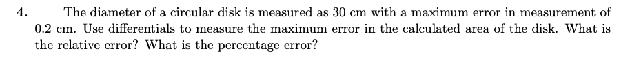 4.
The diameter of a circular disk is measured as 30 cm with a maximum error in measurement of
0.2 cm. Use differentials to measure the maximum error in the calculated area of the disk. What is
the relative error? What is the percentage error?
