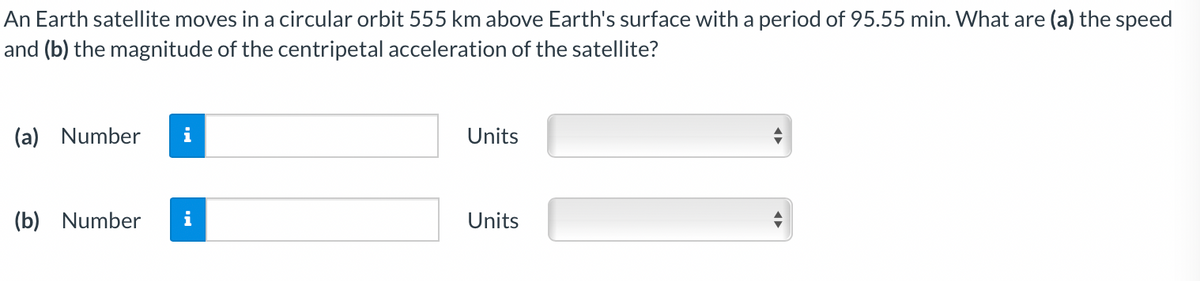 An Earth satellite moves in a circular orbit 555 km above Earth's surface with a period of 95.55 min. What are (a) the speed
and (b) the magnitude of the centripetal acceleration of the satellite?
(a) Number
i
Units
(b) Number
i
Units
