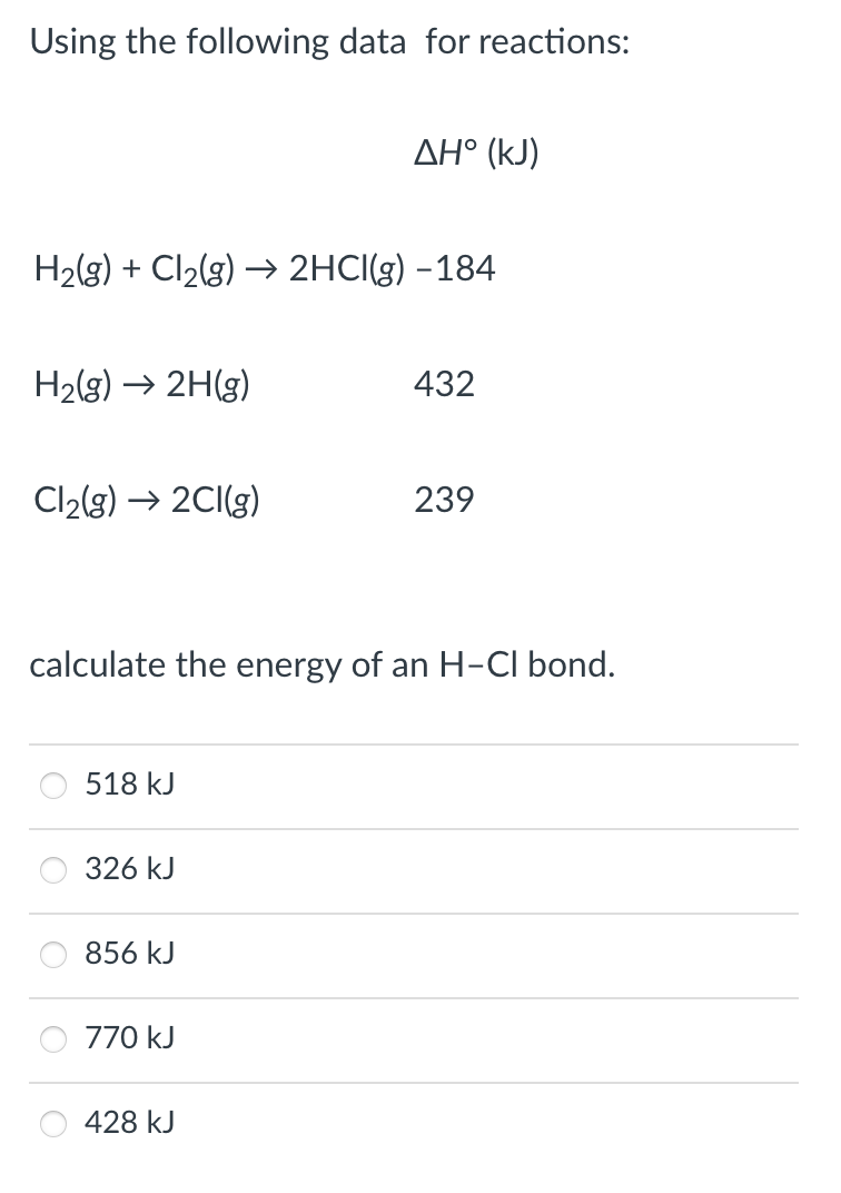 Using the following data for reactions:
AH° (kJ)
H2(g) + Cl2(g) → 2HCI(g) –184
H2(g) → 2H(g)
432
Cl2(g) → 2CI(g)
239
calculate the energy of an H-CI bond.
518 kJ
326 kJ
856 kJ
770 kJ
428 kJ
