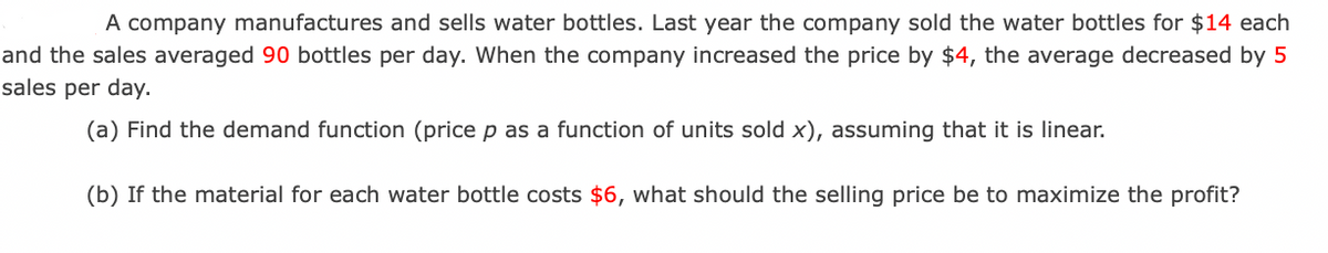 A company manufactures and sells water bottles. Last year the company sold the water bottles for $14 each
and the sales averaged 90 bottles per day. When the company increased the price by $4, the average decreased by 5
sales per day.
(a) Find the demand function (price p as a function of units sold x), assuming that it is linear.
(b) If the material for each water bottle costs $6, what should the selling price be to maximize the profit?
