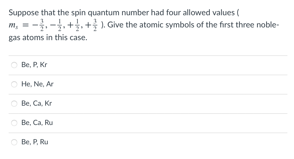 Suppose that the spin quantum number had four allowed values (
m, = -,-;,+;,+ ). Give the atomic symbols of the first three noble-
3
1
2
gas atoms in this case.
Ве, Р, Kr
He, Ne, Ar
Ве, Са, Kr
Ве, Са, Ru
Ве, Р, Ru
