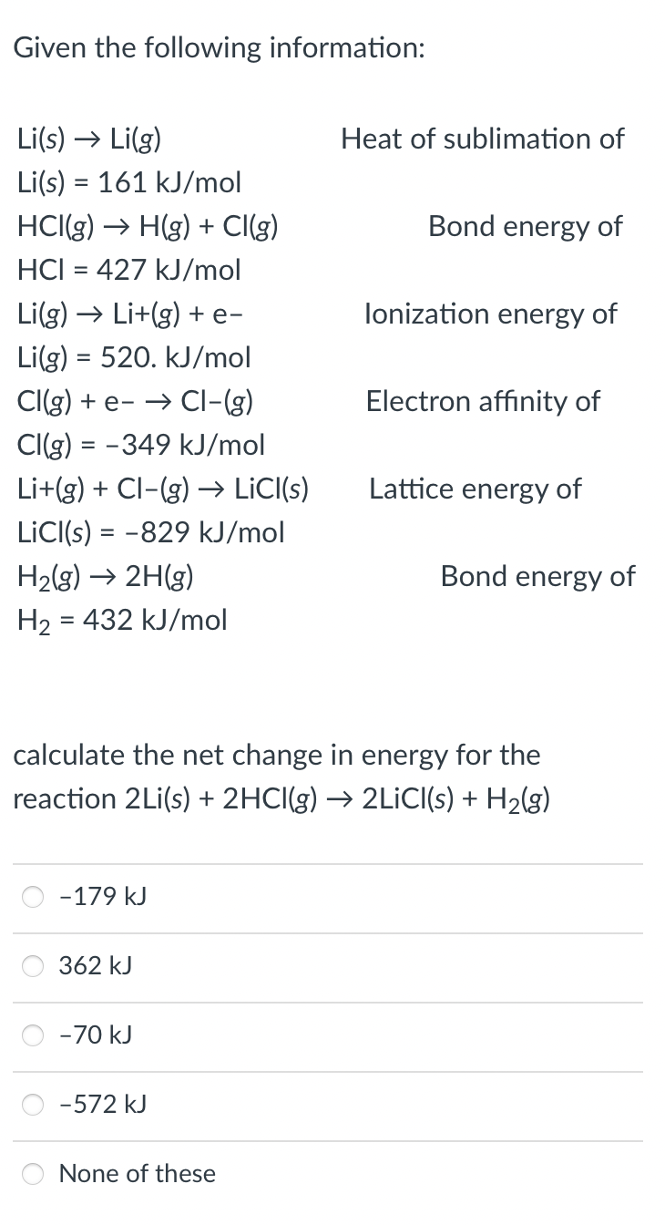 Given the following information:
Li(s) → Li(g)
Li(s) = 161 kJ/mol
Heat of sublimation of
HCI(g) → H(g) + Cl(g)
Bond energy of
HCI = 427 kJ/mol
Li(g) → Li+(g) + e-
lonization energy of
Li(g) = 520. kJ/mol
CI(g) + e- → CI-(g)
Electron affinity of
Cl(g) = -349 kJ/mol
Li+(g) + Cl-(g) →→ LiC(s)
Lattice energy of
LİCI(s) = -829 kJ/mol
H2(g) → 2H(g)
Bond energy of
H2 = 432 kJ/mol
calculate the net change in energy for the
reaction 2Li(s) + 2HCI(g) → 2LİCI(s) + H2(g)
-179 kJ
362 kJ
-70 kJ
-572 kJ
None
ese
